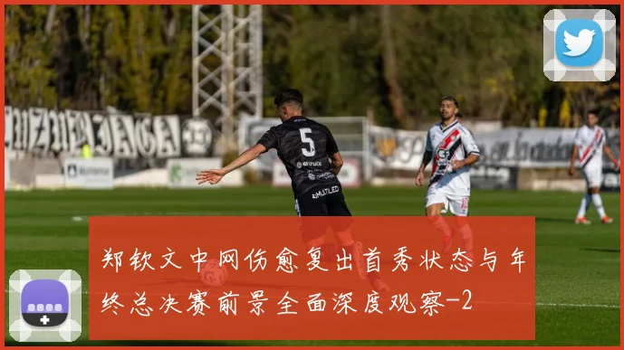 郑钦文中网伤愈复出首秀状态与年终总决赛前景全面深度观察