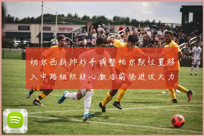 切尔西新帅妙手调整帕尔默位置移入中路组织核心激活前场进攻火力