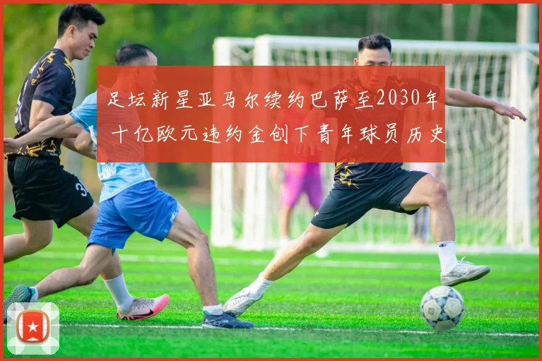 足坛新星亚马尔续约巴萨至2030年 十亿欧元违约金创下青年球员历史纪录