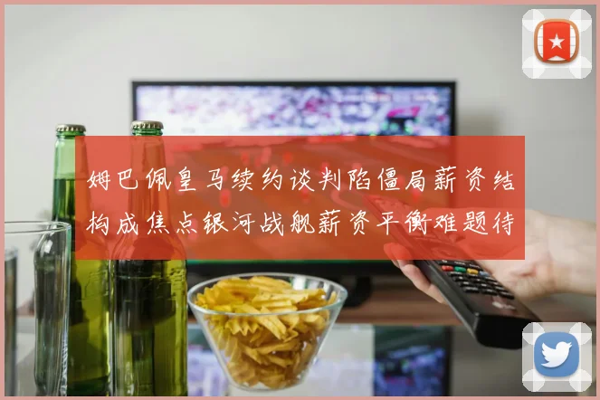 姆巴佩皇马续约谈判陷僵局薪资结构成焦点银河战舰薪资平衡难题待解