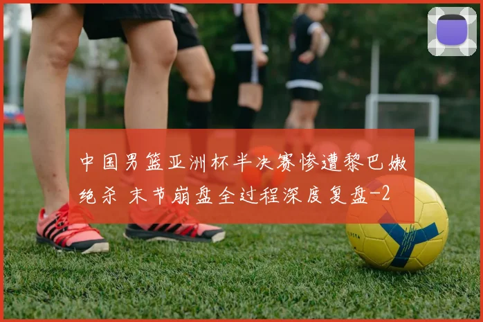中国男篮亚洲杯半决赛惨遭黎巴嫩绝杀 末节崩盘全过程深度复盘