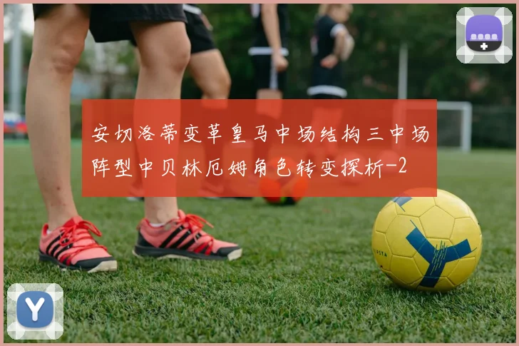 安切洛蒂变革皇马中场结构三中场阵型中贝林厄姆角色转变探析