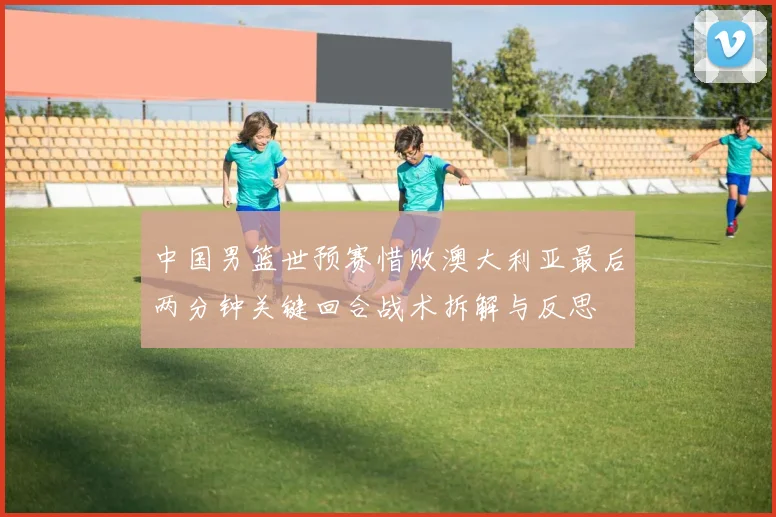 中国男篮世预赛惜败澳大利亚最后两分钟关键回合战术拆解与反思