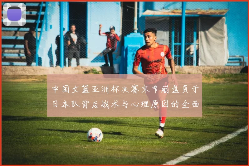 中国女篮亚洲杯决赛末节崩盘负于日本队背后战术与心理原因的全面探析