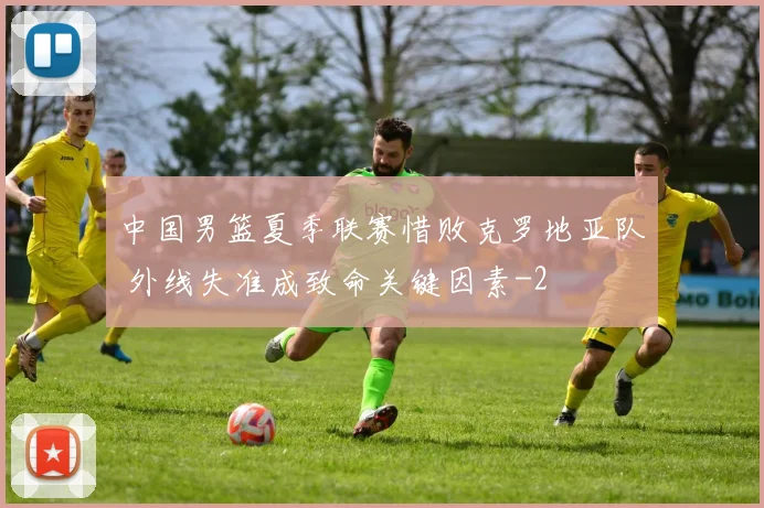 中国男篮夏季联赛惜败克罗地亚队 外线失准成致命关键因素