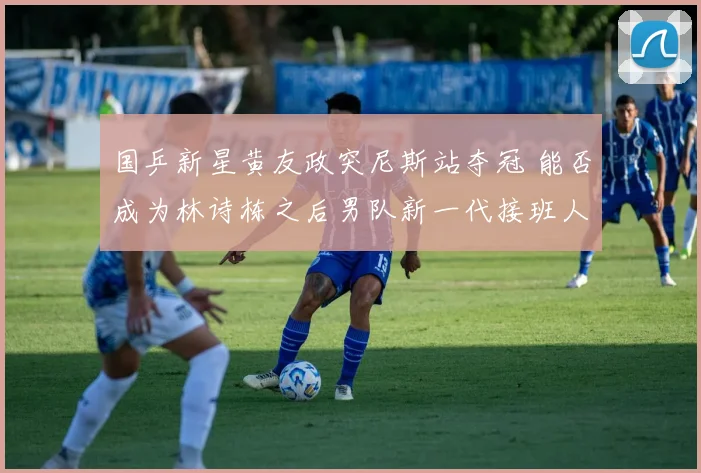 国乒新星黄友政突尼斯站夺冠 能否成为林诗栋之后男队新一代接班人