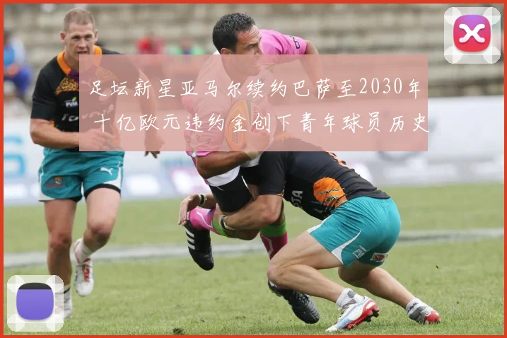 足坛新星亚马尔续约巴萨至2030年 十亿欧元违约金创下青年球员历史纪录
