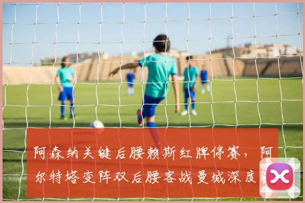 阿森纳关键后腰赖斯红牌停赛，阿尔特塔变阵双后腰客战曼城深度解析