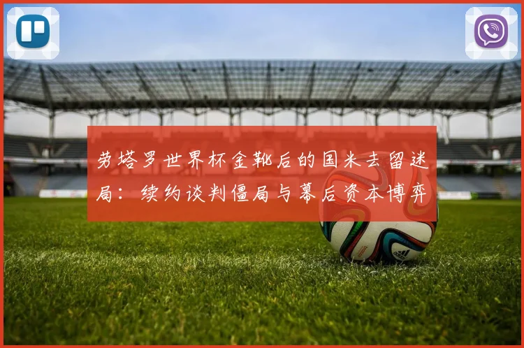 劳塔罗世界杯金靴后的国米去留迷局：续约谈判僵局与幕后资本博弈