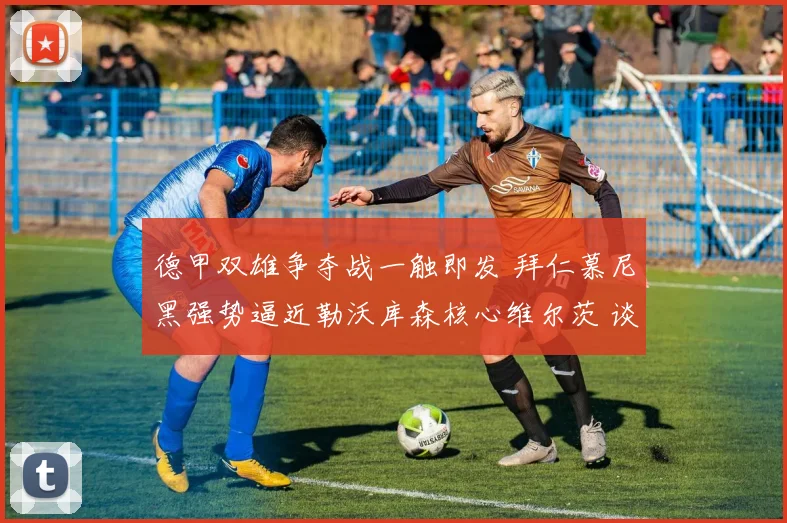 德甲双雄争夺战一触即发 拜仁慕尼黑强势逼近勒沃库森核心维尔茨 谈判关键阶段杀机四伏