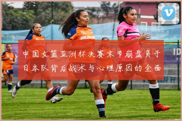 中国女篮亚洲杯决赛末节崩盘负于日本队背后战术与心理原因的全面探析