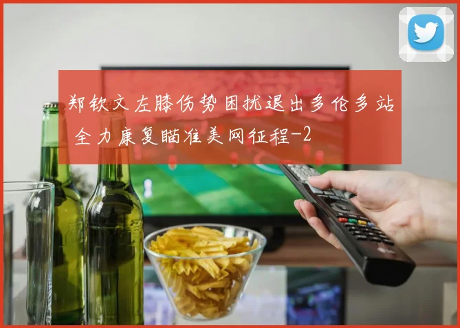 郑钦文左膝伤势困扰退出多伦多站 全力康复瞄准美网征程