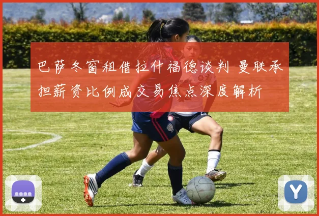 巴萨冬窗租借拉什福德谈判 曼联承担薪资比例成交易焦点深度解析