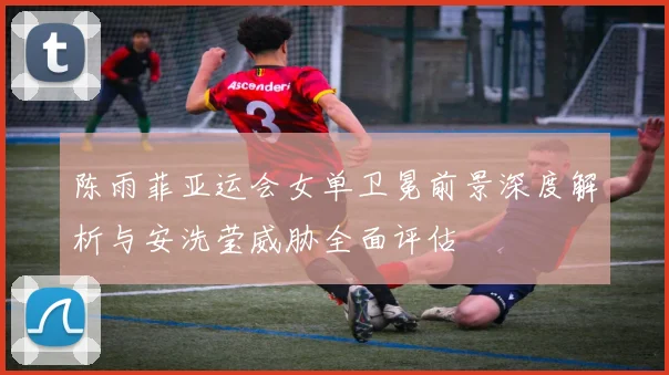 陈雨菲亚运会女单卫冕前景深度解析与安洗莹威胁全面评估