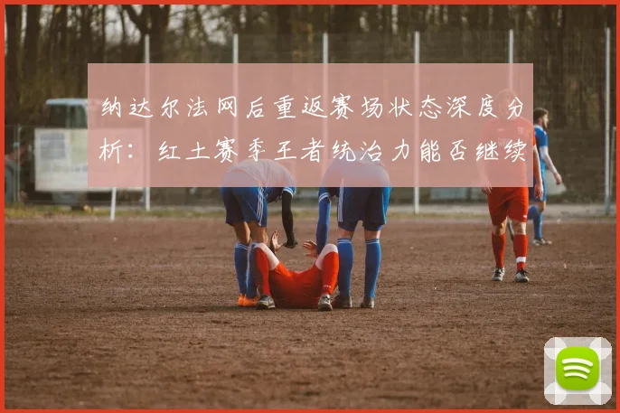 纳达尔法网后重返赛场状态深度分析：红土赛季王者统治力能否继续