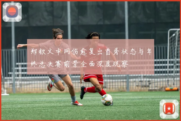 郑钦文中网伤愈复出首秀状态与年终总决赛前景全面深度观察