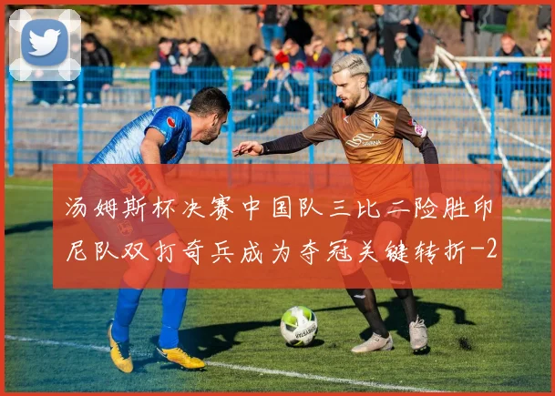 汤姆斯杯决赛中国队三比二险胜印尼队双打奇兵成为夺冠关键转折