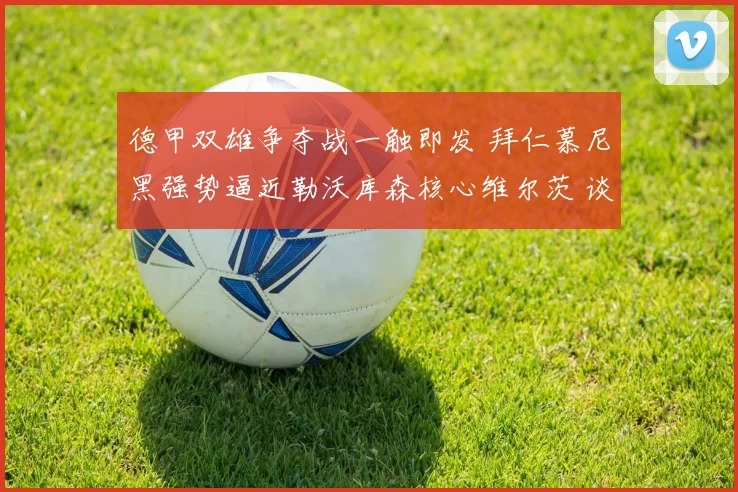 德甲双雄争夺战一触即发 拜仁慕尼黑强势逼近勒沃库森核心维尔茨 谈判关键阶段杀机四伏