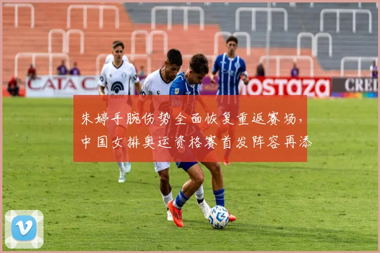 朱婷手腕伤势全面恢复重返赛场，中国女排奥运资格赛首发阵容再添定海神针