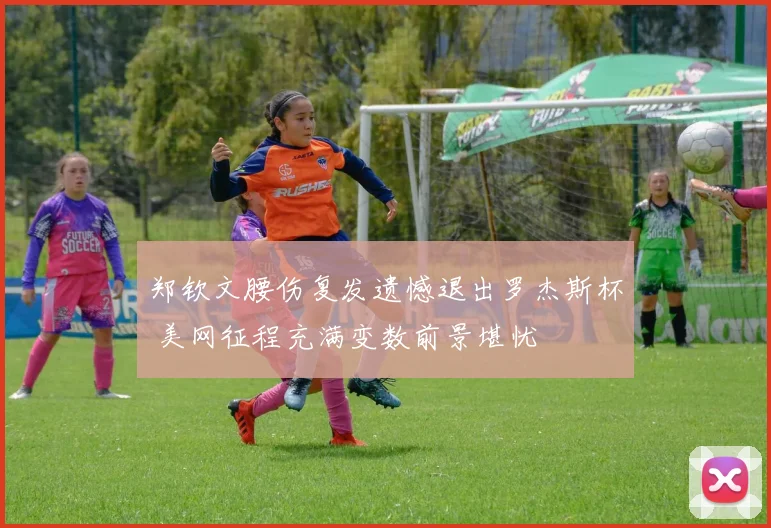 郑钦文腰伤复发遗憾退出罗杰斯杯 美网征程充满变数前景堪忧