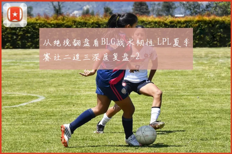 从绝境翻盘看BLG战术韧性 LPL夏季赛让二追三深度复盘