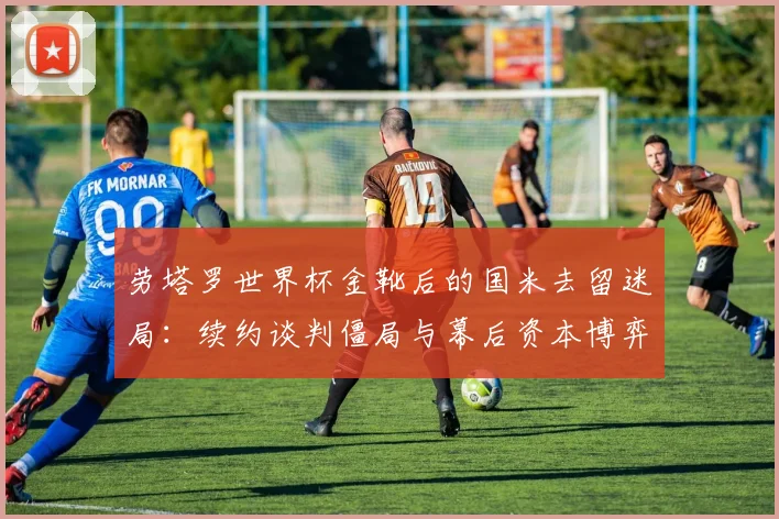 劳塔罗世界杯金靴后的国米去留迷局:续约谈判僵局与幕后资本博弈