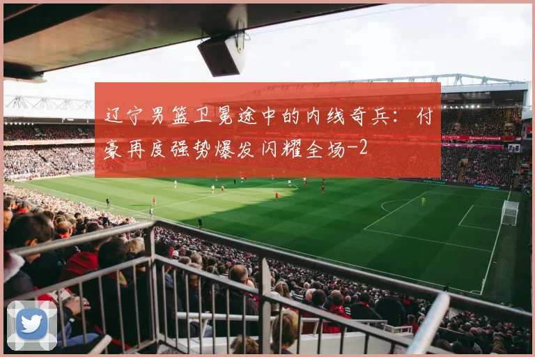 辽宁男篮卫冕途中的内线奇兵:付豪再度强势爆发闪耀全场