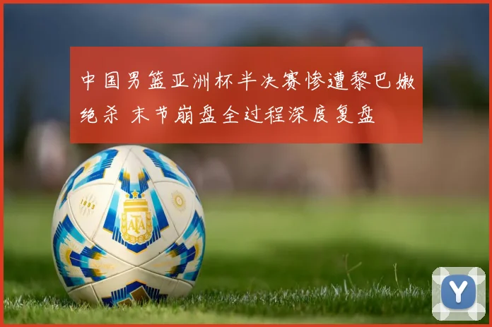 中国男篮亚洲杯半决赛惨遭黎巴嫩绝杀 末节崩盘全过程深度复盘