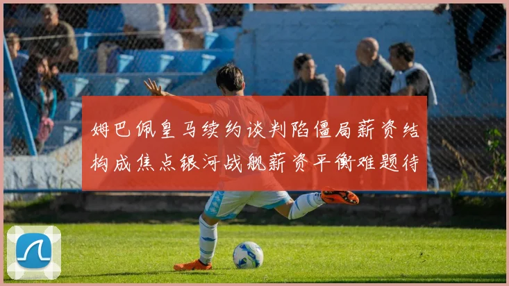 姆巴佩皇马续约谈判陷僵局薪资结构成焦点银河战舰薪资平衡难题待解