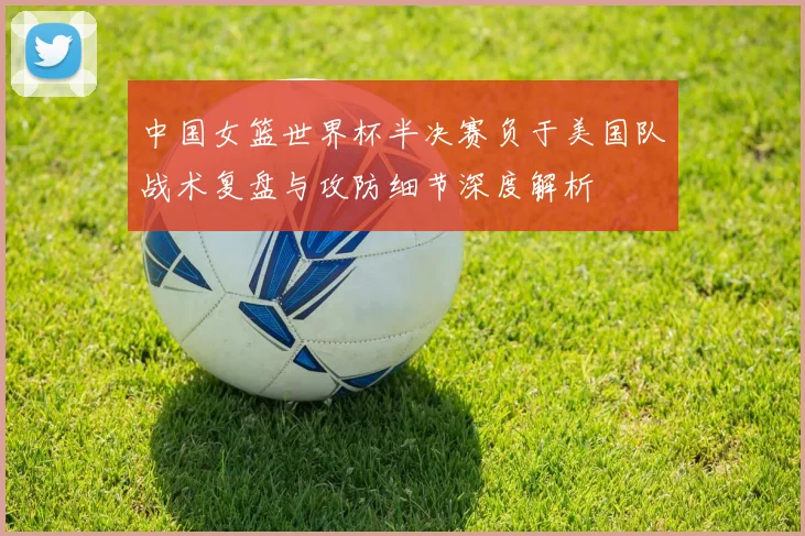 中国女篮世界杯半决赛负于美国队战术复盘与攻防细节深度解析