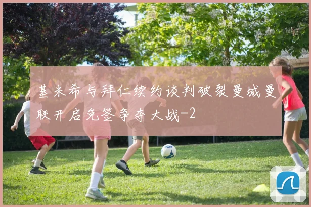 基米希与拜仁续约谈判破裂曼城曼联开启免签争夺大战