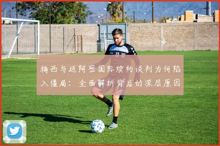 梅西与迈阿密国际续约谈判为何陷入僵局：全面解析背后的深层原因