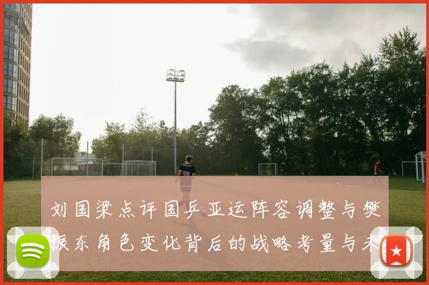 刘国梁点评国乒亚运阵容调整与樊振东角色变化背后的战略考量与未来走向