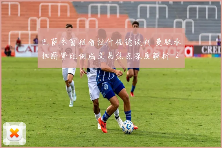 巴萨冬窗租借拉什福德谈判 曼联承担薪资比例成交易焦点深度解析