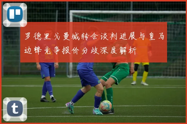 罗德里戈曼城转会谈判进展与皇马边锋竞争报价分歧深度解析