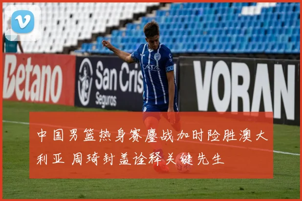 中国男篮热身赛鏖战加时险胜澳大利亚 周琦封盖诠释关键先生
