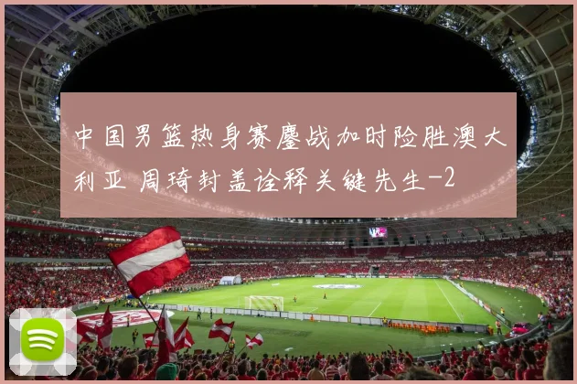 中国男篮热身赛鏖战加时险胜澳大利亚 周琦封盖诠释关键先生