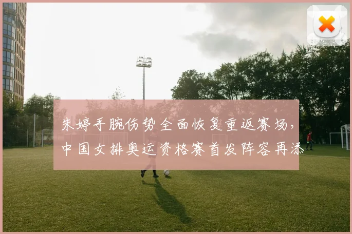 朱婷手腕伤势全面恢复重返赛场，中国女排奥运资格赛首发阵容再添定海神针
