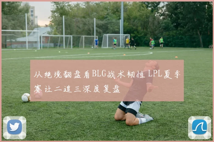 从绝境翻盘看BLG战术韧性 LPL夏季赛让二追三深度复盘