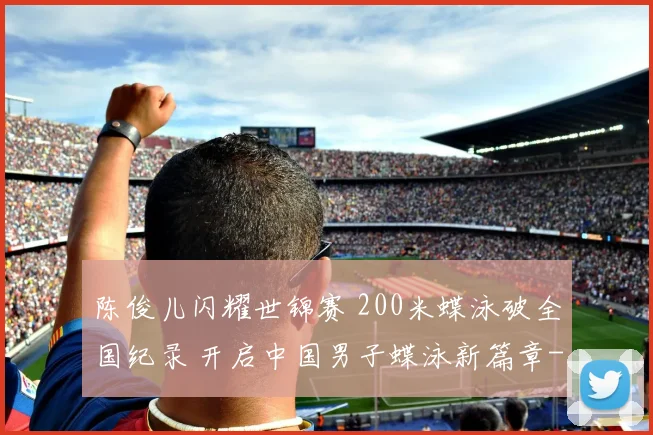 陈俊儿闪耀世锦赛 200米蝶泳破全国纪录 开启中国男子蝶泳新篇章