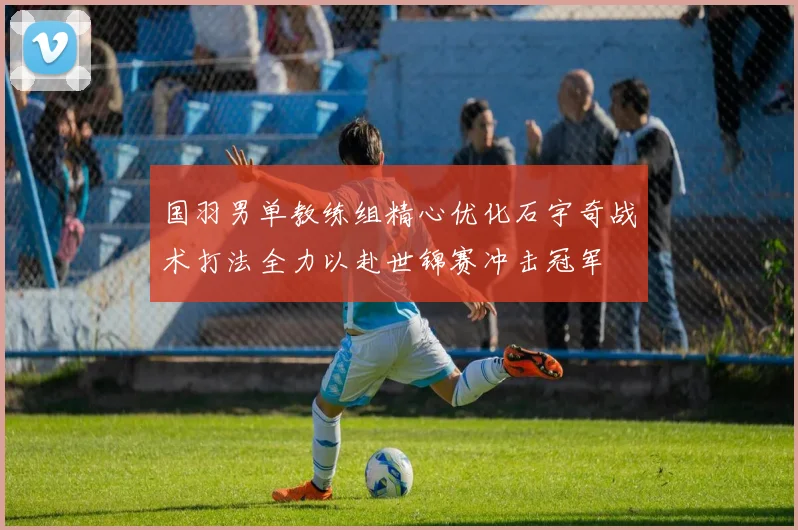 国羽男单教练组精心优化石宇奇战术打法全力以赴世锦赛冲击冠军