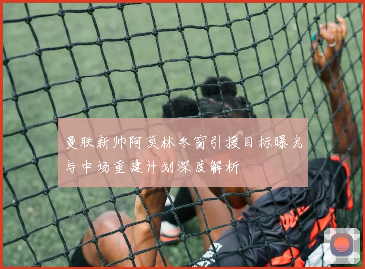 曼联新帅阿莫林冬窗引援目标曝光与中场重建计划深度解析