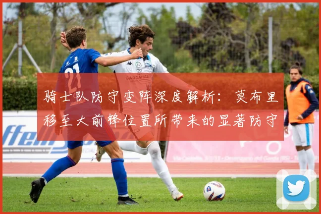 骑士队防守变阵深度解析：莫布里移至大前锋位置所带来的显著防守提升与团队蜕变