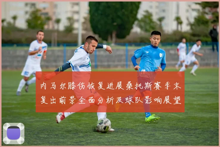 内马尔膝伤恢复进展桑托斯赛季末复出前景全面分析及球队影响展望