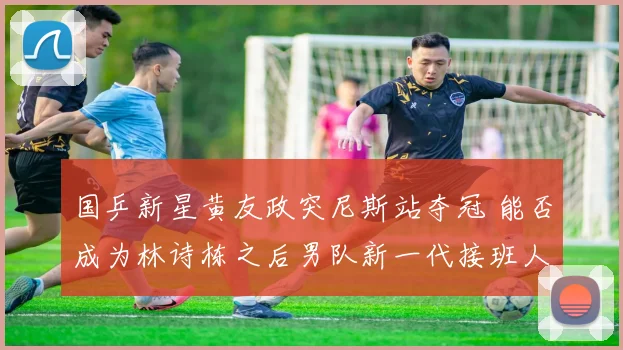 国乒新星黄友政突尼斯站夺冠 能否成为林诗栋之后男队新一代接班人