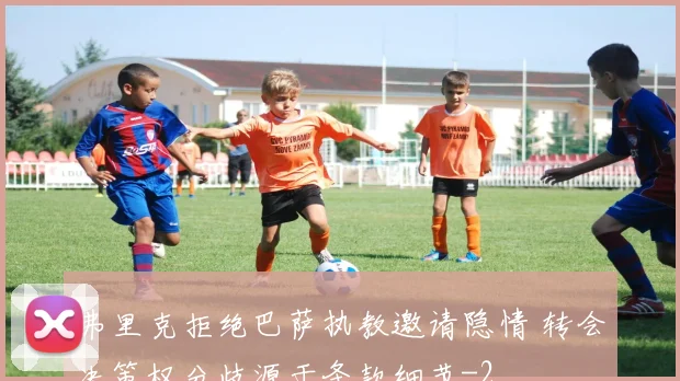 弗里克拒绝巴萨执教邀请隐情 转会决策权分歧源于条款细节