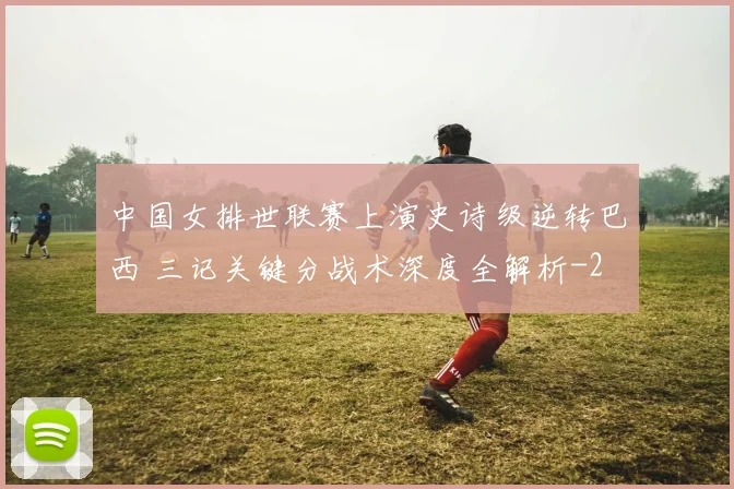 中国女排世联赛上演史诗级逆转巴西 三记关键分战术深度全解析