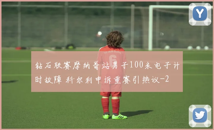 钻石联赛摩纳哥站男子100米电子计时故障 科尔利申诉重赛引热议