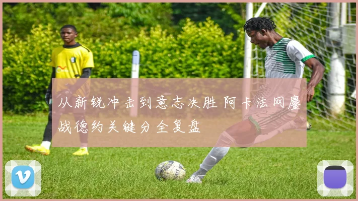 从新锐冲击到意志决胜 阿卡法网鏖战德约关键分全复盘