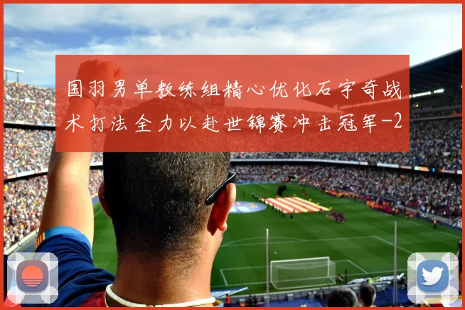 国羽男单教练组精心优化石宇奇战术打法全力以赴世锦赛冲击冠军